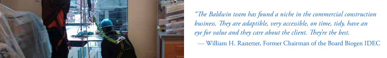 The Baldwin team has found a niche in the commercial construction business. They are adaptible, very accessible, on time, tidy, have an eye for value and they care about the client. They're the best. - William H. Rastetter, Former Chairman of the Board Biogen IDEC